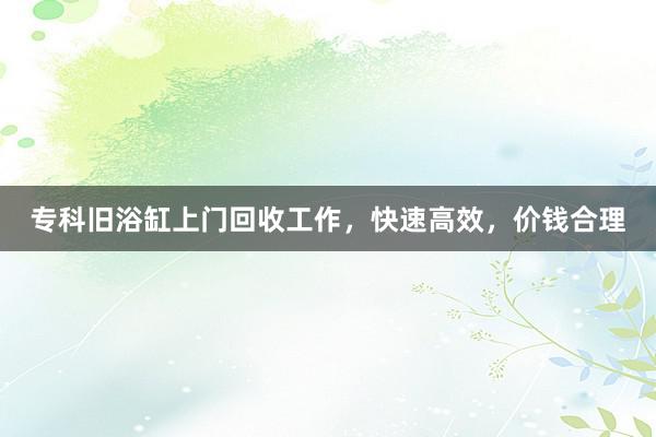 专科旧浴缸上门回收工作，快速高效，价钱合理